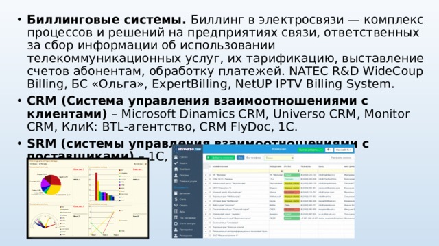 Биллинговые системы. Биллинг в электросвязи — комплекс процессов и решений на предприятиях связи, ответственных за сбор информации об использовании телекоммуникационных услуг, их тарификацию, выставление счетов абонентам, обработку платежей. NATEC R&D WideCoup Billing , БС «Ольга», ExpertBilling , NetUP IPTV Billing System. CRM (Система управления взаимоотношениями с клиентами) – Microsoft Dinamics CRM, Universo CRM , Monitor CRM, КлиК: BTL -агентство, CRM FlyDoc , 1С . SRM (системы управления взаимоотношениями с поставщиками) – 1С, МОНОЛИТ-ИНФО и др.