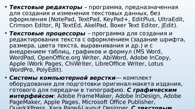 Текстовые редакторы – программа, предназначенная для создания и изменения текстовых данных, без оформления ( NotePad, TextPad, KeyPad+, EditPlus, UltraEdit, Crimson Editor, RJ TextEd, AkelPad, Boxer Text Editor, jEdit). Текстовые процессоры – программа для создания и редактирования текста с оформлением (задание шрифта, размера, цвета текста, выравнивания и др.) и с внедрением таблиц, графиков и формул ( MS Word, WordPad, OpenOffice.org Writer, AbiWord, Adobe InCopy, Apple iWork Pages, ChiWriter, LibreOffice Writer , Lotus WordPro , PolyEdit). Системы компьютерной верстки — комплект оборудования для подготовки оригинал-макета издания, готового для передачи в типографию.  С графическим интерфейсом : Adobe FrameMaker , Adobe InDesign , Adobe PageMaker , Apple Pages , Microsoft Office Publisher , QuarkXPress, Xara Page&Layout Designer. С текстовым интерфейсом:  Corel Ventura, TeX .