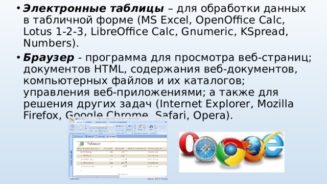 Электронные таблицы – для обработки данных в табличной форме (MS Excel , OpenOffice Calc , Lotus 1-2-3 , LibreOffice Calc , Gnumeric , KSpread , Numbers ). Браузер - программа для просмотра веб-страниц; документов HTML, содержания веб-документов, компьютерных файлов и их каталогов; управления веб-приложениями; а также для решения других задач ( Internet Explorer , Mozilla Firefox , Google Chrome , Safari , Opera ).