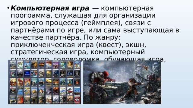 Компьютерная игра — компьютерная программа, служащая для организации игрового процесса (геймплея), связи с партнёрами по игре, или сама выступающая в качестве партнёра. По жанру: приключенческая игра (квест), экшн, стратегическая игра, компьютерный симулятор, головоломка, обучающая игра, игрушки.