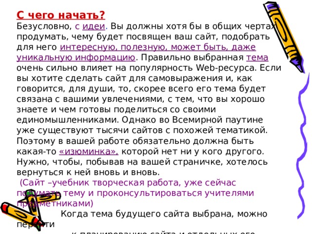 С чего начать? Безусловно, с идеи . Вы должны хотя бы в общих чертах продумать, чему будет посвящен ваш сайт, подобрать для него интересную, полезную, может быть, даже уникальную информацию . Правильно выбранная тема очень сильно влияет на популярность Web -ресурса. Если вы хотите сделать сайт для самовыражения и, как говорится, для души, то, скорее всего его тема будет связана с вашими увлечениями, с тем, что вы хорошо знаете и чем готовы поделиться со своими единомышленниками. Однако во Всемирной паутине уже существуют тысячи сайтов с похожей тематикой. Поэтому в вашей работе обязательно должна быть какая-то «изюминка», которой нет ни у кого другого. Нужно, чтобы, побывав на вашей страничке, хотелось вернуться к ней вновь и вновь.  (Сайт –учебник творческая работа, уже сейчас подумать тему и проконсультироваться учителями предметниками)  Когда тема будущего сайта выбрана, можно перейти  к планированию сайта и отдельных его страниц.