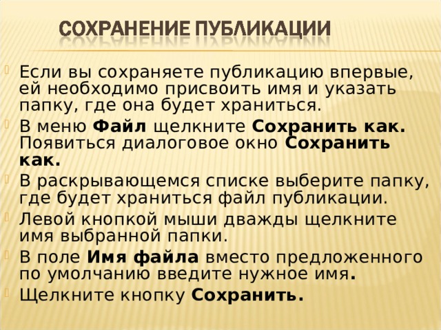 Если вы сохраняете публикацию впервые, ей необходимо присвоить имя и указать папку, где она будет храниться. В меню Файл щелкните Сохранить как. Появиться диалоговое окно Сохранить как. В раскрывающемся списке выберите папку,  где будет храниться файл публикации. Левой кнопкой мыши дважды щелкните имя выбранной папки. В поле Имя файла вместо предложенного по умолчанию введите нужное имя . Щелкните кнопку Сохранить.