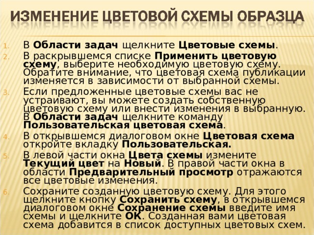 В Области  задач щелкните Цветовые  схемы . В раскрывшемся списке Применить  цветовую  схему , выберите необходимую цветовую схему. Обратите внимание, что цветовая схема публикации изменяется в зависимости от выбранной схемы. Если предложенные цветовые схемы вас не устраивают, вы можете создать собственную цветовую схему или внести изменения в выбранную. В Области  задач щелкните команду Пользовательская  цветовая  схема . В открывшемся диалоговом окне Цветовая  схема откройте вкладку Пользовательская. В левой части окна Цвета  схемы измените Текущий  цвет на Новый . В правой части окна в области Предварительный  просмотр отражаются все цветовые изменения. Сохраните созданную цветовую схему. Для этого щелкните кнопку Сохранить  схему , в открывшемся диалоговом окне Сохранение  схемы введите имя схемы и щелкните ОК . Созданная вами цветовая схема добавится в список доступных цветовых схем.