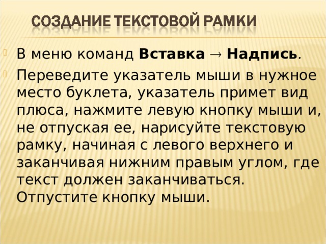 В меню команд Вставка    Надпись . Переведите указатель мыши в нужное место буклета, указатель примет вид плюса, нажмите левую кнопку мыши и, не отпуская ее, нарисуйте текстовую рамку, начиная с левого верхнего и заканчивая нижним правым углом, где текст должен заканчиваться. Отпустите кнопку мыши.