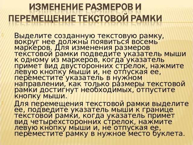 Выделите созданную текстовую рамку, вокруг нее должны появиться восемь маркеров. Для изменения размеров текстовой рамки подведите указатель мыши к одному из маркеров, когда указатель примет вид двусторонних стрелок, нажмите левую кнопку мыши и, не отпуская ее, переместите указатель в нужном направлении, как только размеры текстовой рамки достигнут необходимых, отпустите кнопку мыши. Для перемещения текстовой рамки выделите ее, подведите указатель мыши к границе текстовой рамки, когда указатель примет вид четырехсторонних стрелок, нажмите левую кнопку мыши и, не отпуская ее, переместите рамку  в нужное место буклета.