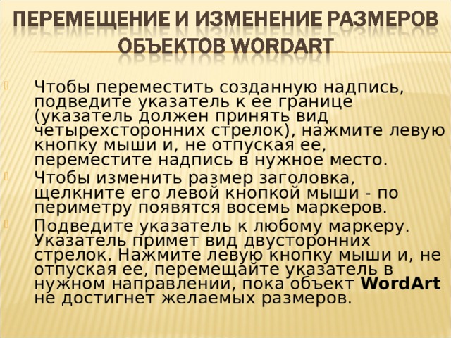 Чтобы переместить созданную надпись, подведите указатель к ее границе (указатель должен принять вид четырехсторонних стрелок), нажмите левую кнопку мыши и, не отпуская ее, переместите надпись в нужное место. Чтобы изменить размер заголовка, щелкните его левой кнопкой мыши - по периметру появятся восемь маркеров. Подведите указатель к любому маркеру. Указатель примет вид двусторонних стрелок. Нажмите левую кнопку мыши и, не отпуская ее, перемещайте указатель в нужном направлении, пока объект WordArt не достигнет желаемых размеров.