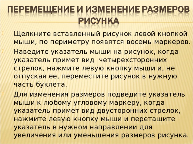 Щелкните вставленный рисунок левой кнопкой мыши, по периметру появятся восемь маркеров. Наведите указатель мыши на рисунок, когда указатель примет вид четырехсторонних стрелок, нажмите левую кнопку мыши и, не отпуская ее, переместите рисунок в нужную часть буклета. Для изменения размеров подведите указатель мыши к любому угловому маркеру, когда указатель примет вид двусторонних стрелок, нажмите левую кнопку мыши и перетащите указатель в нужном направлении для увеличения или уменьшения размеров рисунка.