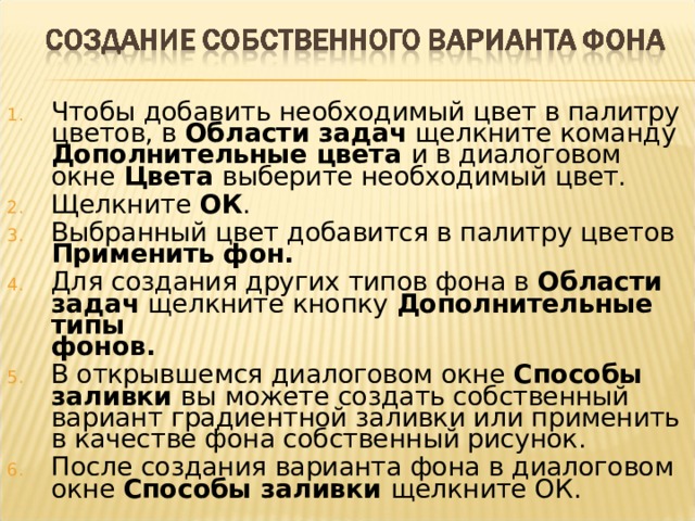 Чтобы добавить необходимый цвет в палитру цветов, в Области задач щелкните команду Дополнительные цвета и в диалоговом окне Цвета выберите необходимый цвет. Щелкните ОК . Выбранный цвет добавится в палитру цветов Применить фон. Для создания других типов фона в Области задач щелкните кнопку Дополнительные типы  фонов. В открывшемся диалоговом окне Способы заливки вы можете создать собственный вариант градиентной заливки или применить в качестве фона собственный рисунок. После создания варианта фона в диалоговом окне Способы заливки щелкните ОК.