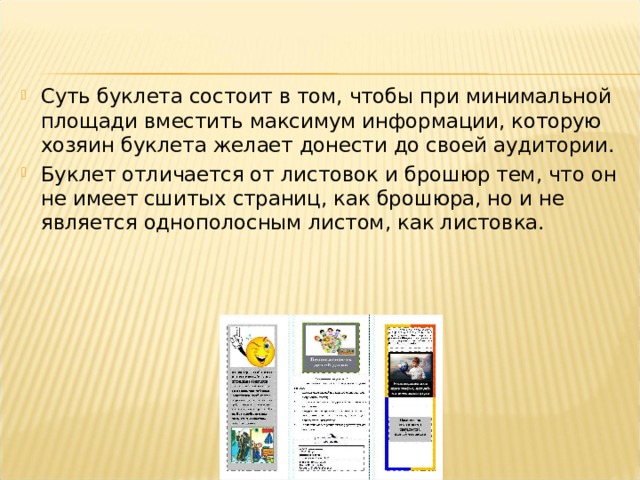 Суть буклета состоит в том, чтобы при минимальной площади вместить максимум информации, которую хозяин буклета желает донести до своей аудитории. Буклет отличается от листовок и брошюр тем, что он не имеет сшитых страниц, как брошюра, но и не является однополосным листом, как листовка. 