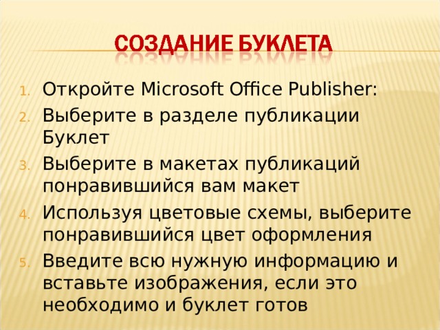 Откройте Microsoft Office Publisher: Выберите в разделе публикации Буклет Выберите в макетах публикаций понравившийся вам макет Используя цветовые схемы, выберите понравившийся цвет оформления Введите всю нужную информацию и вставьте изображения, если это необходимо и буклет готов