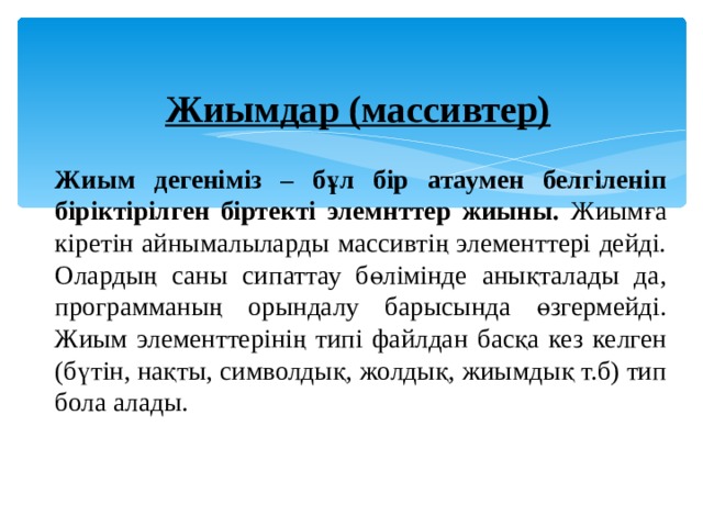 Жиымдар (массивтер)    Жиым дегеніміз – бұл бір атаумен белгіленіп біріктірілген біртекті элемнттер жиыны. Жиымға кіретін айнымалыларды массивтің элементтері дейді. Олардың саны сипаттау бөлімінде анықталады да, программаның орындалу барысында өзгермейді. Жиым элементтерінің типі файлдан басқа кез келген (бүтін, нақты, символдық, жолдық, жиымдық т.б) тип бола алады.