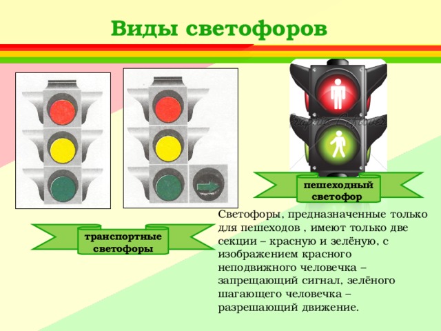 Виды светофоров пешеходный светофор Светофоры, предназначенные только для пешеходов , имеют только две секции – красную и зелёную, с изображением красного неподвижного человечка – запрещающий сигнал, зелёного шагающего человечка – разрешающий движение. транспортные светофоры