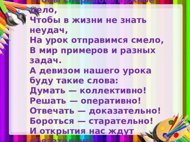 Чтобы спорилось нужное дело, Чтобы в жизни не знать неудач, На урок отправимся смело, В мир примеров и разных задач. А девизом нашего урока буду такие слова: Думать — коллективно! Решать — оперативно! Отвечать — доказательно! Бороться — старательно! И открытия нас ждут обязательно!