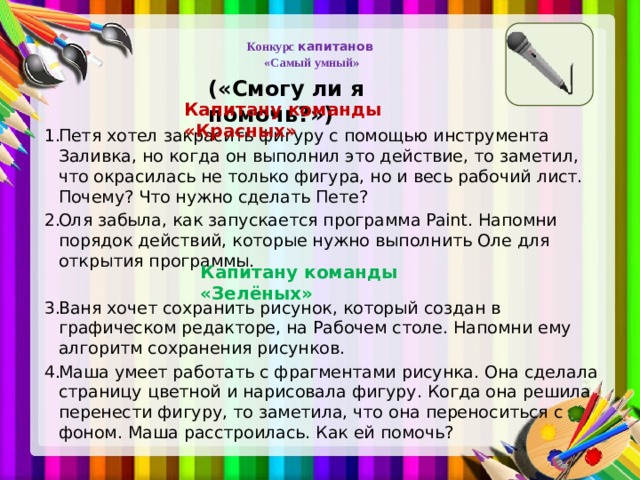   Конкурс капитанов  «Самый умный »   («Смогу ли я помочь?») Капитану команды «Красных» Петя хотел закрасить фигуру с помощью инструмента Заливка, но когда он выполнил это действие, то заметил, что окрасилась не только фигура, но и весь рабочий лист. Почему? Что нужно сделать Пете? Оля забыла, как запускается программа Paint. Напомни порядок действий, которые нужно выполнить Оле для открытия программы. Ваня хочет сохранить рисунок, который создан в графическом редакторе, на Рабочем столе. Напомни ему алгоритм сохранения рисунков. Маша умеет работать с фрагментами рисунка. Она сделала страницу цветной и нарисовала фигуру. Когда она решила перенести фигуру, то заметила, что она переноситься с фоном. Маша расстроилась. Как ей помочь? Капитану команды «Зелёных»