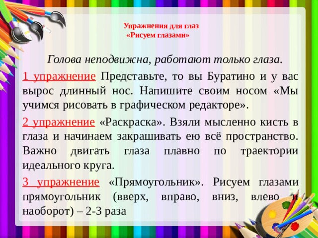 Упражнения для глаз  «Рисуем глазами»    Голова неподвижна, работают только глаза. 1 упражнение  Представьте, то вы Буратино и у вас вырос длинный нос. Напишите своим носом «Мы учимся рисовать в графическом редакторе». 2 упражнение  «Раскраска». Взяли мысленно кисть в глаза и начинаем закрашивать ею всё пространство. Важно двигать глаза плавно по траектории идеального круга. 3 упражнение  «Прямоугольник». Рисуем глазами прямоугольник (вверх, вправо, вниз, влево и наоборот) – 2-3 раза