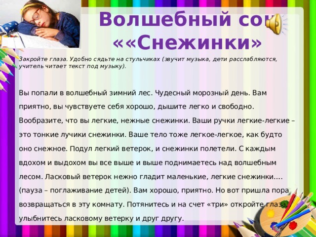 Волшебный сон « «Снежинки»   Закройте глаза. Удобно сядьте на стульчиках (звучит музыка, дети расслабляются, учитель читает текст под музыку).  Вы попали в волшебный зимний лес. Чудесный морозный день. Вам приятно, вы чувствуете себя хорошо, дышите легко и свободно. Вообразите, что вы легкие, нежные снежинки. Ваши ручки легкие-легкие – это тонкие лучики снежинки. Ваше тело тоже легкое-легкое, как будто оно снежное. Подул легкий ветерок, и снежинки полетели. С каждым вдохом и выдохом вы все выше и выше поднимаетесь над волшебным лесом. Ласковый ветерок нежно гладит маленькие, легкие снежинки…. (пауза – поглаживание детей). Вам хорошо, приятно. Но вот пришла пора возвращаться в эту комнату. Потянитесь и на счет «три» откройте глаза, улыбнитесь ласковому ветерку и друг другу.