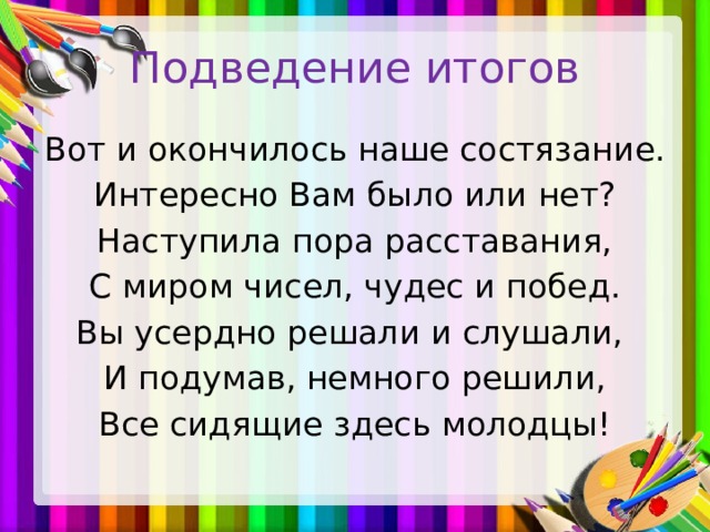 Подведение итогов Вот и окончилось наше состязание. Интересно Вам было или нет? Наступила пора расставания, С миром чисел, чудес и побед. Вы усердно решали и слушали, И подумав, немного решили, Все сидящие здесь молодцы!