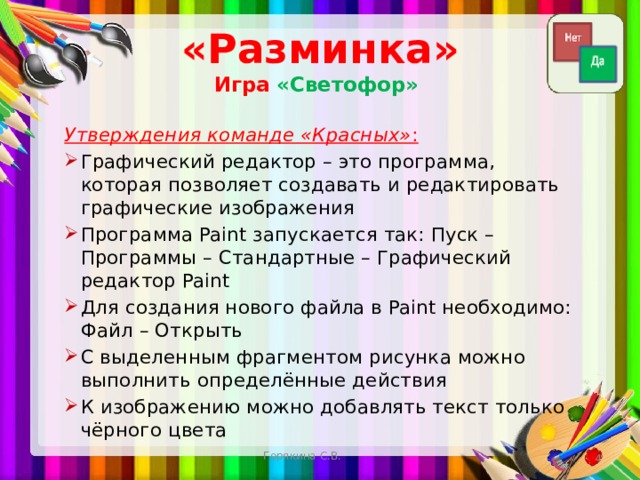 «Разминка»  Игра  «Светофор» Утверждения команде «Красных» : Графический редактор – это программа, которая позволяет создавать и редактировать графические изображения Программа Paint запускается так: Пуск – Программы – Стандартные – Графический редактор Paint Для создания нового файла в Paint необходимо: Файл – Открыть С выделенным фрагментом рисунка можно выполнить определённые действия К изображению можно добавлять текст только чёрного цвета Горякина С.В.