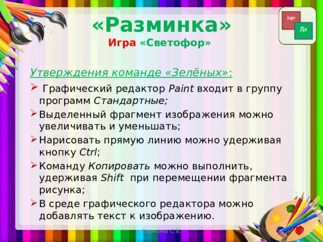 «Разминка»  Игра  «Светофор» Утверждения команде «Зелёных» :   Графический редактор Paint входит в группу программ Стандартные; Выделенный фрагмент изображения можно увеличивать и уменьшать; Нарисовать прямую линию можно удерживая кнопку Ctrl ; Команду Копировать можно выполнить, удерживая Shift при перемещении фрагмента рисунка; В среде графического редактора можно добавлять текст к изображению. Горякина С.В.