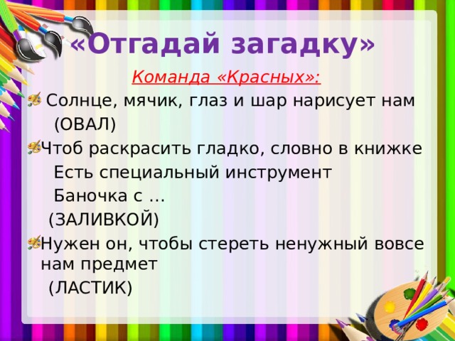 «Отгадай загадку» Команда «Красных»:  Солнце, мячик, глаз и шар нарисует нам  (ОВАЛ) Чтоб раскрасить гладко, словно в книжке  Есть специальный инструмент  Баночка с …  (ЗАЛИВКОЙ) Нужен он, чтобы стереть ненужный вовсе нам предмет  (ЛАСТИК)