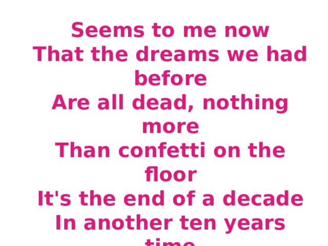 Seems to me now  That the dreams we had before  Are all dead, nothing more  Than confetti on the floor  It's the end of a decade  In another ten years time  Who can say what we'll find  What lies waiting down the line  In the end of eighty-nine...