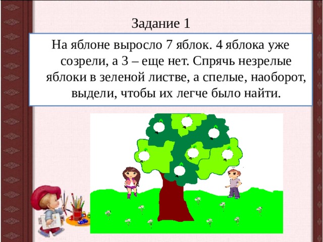 Задание 1 На яблоне выросло 7 яблок. 4 яблока уже созрели, а 3 – еще нет. Спрячь незрелые яблоки в зеленой листве, а спелые, наоборот, выдели, чтобы их легче было найти.