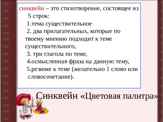 синквейн – это стихотворение, состоящее из 5 строк:  1.тема существительное  2. два прилагательных, которые по твоему мнению подходит к теме существительного,  3. три глагола по теме,  4.осмысленная фраза на данную тему,  5.резюме к теме (желательно 1 слово или словосочетание).   Синквейн « Цветовая палитра»