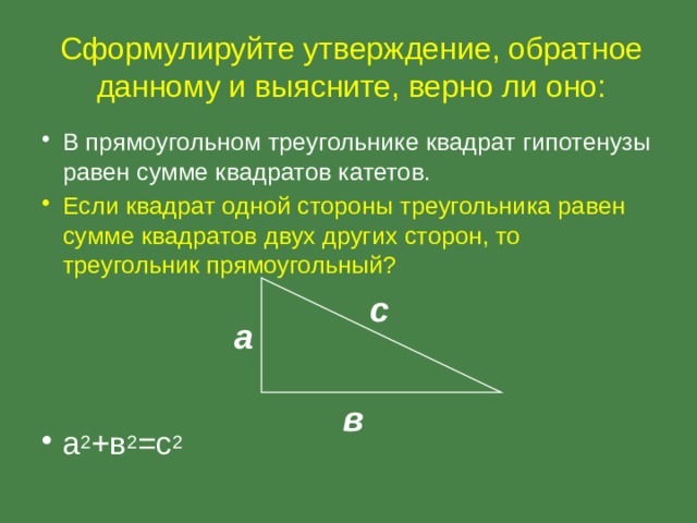 Сформулируйте утверждение, обратное данному и выясните, верно ли оно: В прямоугольном треугольнике квадрат гипотенузы равен сумме квадратов катетов. Если квадрат одной стороны треугольника равен сумме квадратов двух других сторон, то треугольник прямоугольный? а 2 +в 2 =с 2 с а в