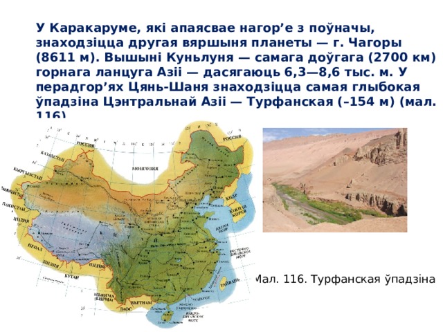 У Каракаруме, які апаясвае нагор’е з поўначы, знаходзіцца другая вяршыня планеты — г. Чагоры (8611 м). Вышыні Куньлуня — самага доўгага (2700 км) горнага ланцуга Азіі — дасягаюць 6,3—8,6 тыс. м. У перад гор’ях Цянь-Шаня знаходзіцца самая глыбокая ўпадзіна Цэнт ральнай Азіі — Турфанская (–154 м) (мал. 116). Мал. 116. Турфанская ўпадзіна