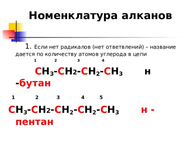 Номенклатура алканов  1. Если нет радикалов (нет ответвлений) – название дается по количеству атомов углерода в цепи    1  2  3 4  С Н 3 - С Н 2 - С Н 2 - С Н 3 н - бутан  1  2  3 4  5 С Н 3 - С Н 2 - С Н 2 - С Н 2 - С Н 3  н - пентан