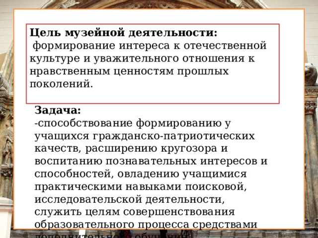 Цель музейной деятельности:  формирование интереса к отечественной культуре и уважительного отношения к нравственным ценностям прошлых поколений. Задача: -способствование формированию у учащихся гражданско-патриотических качеств, расширению кругозора и воспитанию познавательных интересов и способностей, овладению учащимися практическими навыками поисковой, исследовательской деятельности, служить целям совершенствования образовательного процесса средствами дополнительного обучения.