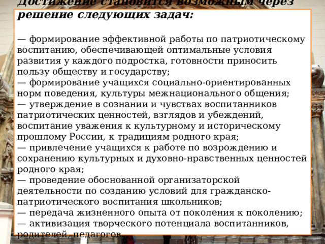 Достижение становится возможным через решение следующих задач:  — формирование эффективной работы по патриотическому воспитанию, обеспечивающей оптимальные условия развития у каждого подростка, готовности приносить пользу обществу и государству; — формирование учащихся социально-ориентированных норм поведения, культуры межнационального общения; — утверждение в сознании и чувствах воспитанников патриотических ценностей, взглядов и убеждений, воспитание уважения к культурному и историческому прошлому России, к традициям родного края; — привлечение учащихся к работе по возрождению и сохранению культурных и духовно-нравственных ценностей родного края; — проведение обоснованной организаторской деятельности по созданию условий для гражданско-патриотического воспитания школьников; — передача жизненного опыта от поколения к поколению; — активизация творческого потенциала воспитанников, родителей, педагогов.