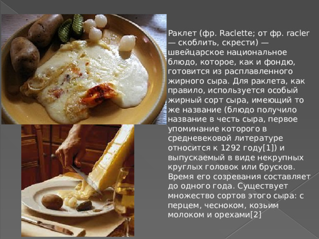 Раклет (фр. Raclette; от фр. racler — скоблить, скрести) — швейцарское национальное блюдо, которое, как и фондю, готовится из расплавленного жирного сыра. Для раклета, как правило, используется особый жирный сорт сыра, имеющий то же название (блюдо получило название в честь сыра, первое упоминание которого в средневековой литературе относится к 1292 году[1]) и выпускаемый в виде некрупных круглых головок или брусков. Время его созревания составляет до одного года. Существует множество сортов этого сыра: с перцем, чесноком, козьим молоком и орехами[2]