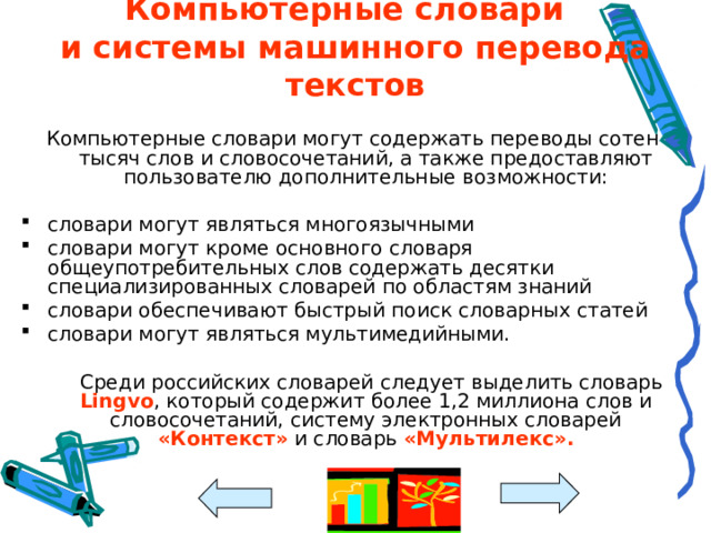 Компьютерные словари  и системы машинного перевода текстов Компьютерные словари могут содержать переводы сотен тысяч слов и словосочетаний, а также предоставляют пользователю дополнительные возможности: словари могут являться многоязычными словари могут кроме основного словаря общеупотребительных слов содержать десятки специализированных словарей по областям знаний словари обеспечивают быстрый поиск словарных статей словари могут являться мультимедийными.   Среди российских словарей следует выделить словарь Lingvo , который содержит более 1,2 миллиона слов и словосочетаний, систему электронных словарей «Контекст» и словарь «Мультилекс».