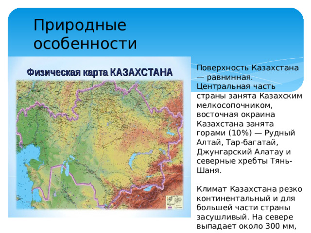 Природные особенности Поверхность Казахстана — равнинная. Центральная часть страны занята Казахским мелкосопочником, восточная окраина Казахстана занята горами (10%) — Рудный Алтай, Тар-багатай, Джунгарский Алатау и северные хребты Тянь-Шаня. Климат Казахстана резко континентальный и для большей части страны засушливый. На севере выпадает около 300 мм, в центре и на юге — до 100 мм, в горах — до 1500 мм.
