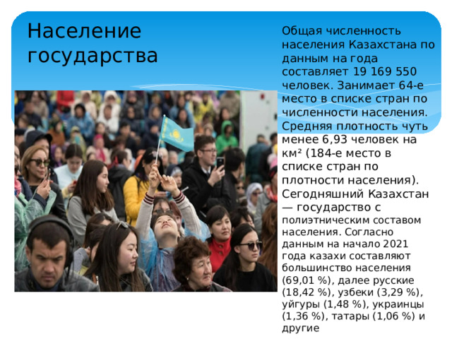 Население государства Общая численность населения Казахстана по данным на года составляет 19 169 550 человек. Занимает 64-е место в списке стран по численности населения. Средняя плотность чуть менее 6,93 человек на км² (184-е место в списке стран по плотности населения). Сегодняшний Казахстан — государство с полиэтническим составом населения. Согласно данным на начало 2021 года казахи составляют большинство населения (69,01 %), далее русские (18,42 %), узбеки (3,29 %), уйгуры (1,48 %), украинцы (1,36 %), татары (1,06 %) и другие