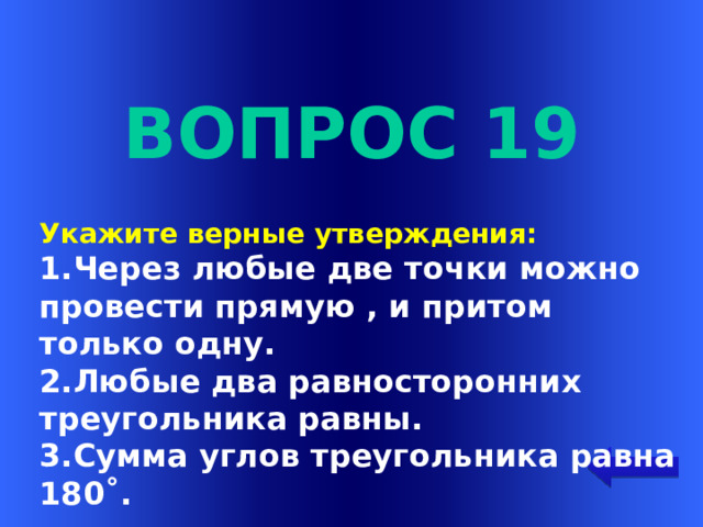 Вопрос 19 Укажите верные утверждения: 1.Через любые две точки можно провести прямую , и притом только одну. 2.Любые два равносторонних треугольника равны. 3.Сумма углов треугольника равна 180˚. Welcome to Power Jeopardy   © Don Link, Indian Creek School, 2004 You can easily customize this template to create your own Jeopardy game. Simply follow the step-by-step instructions that appear on Slides 1-3.