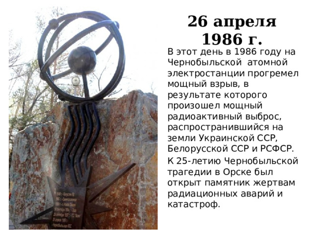 26 апреля 1986 г. В этот день в 1986 году на Чернобыльской  атомной электростанции прогремел мощный взрыв, в результате которого произошел мощный радиоактивный выброс, распространившийся на земли Украинской ССР, Белорусской ССР и РСФСР.  К 25-летию Чернобыльской трагедии в Орске был открыт памятник жертвам радиационных аварий и катастроф. 