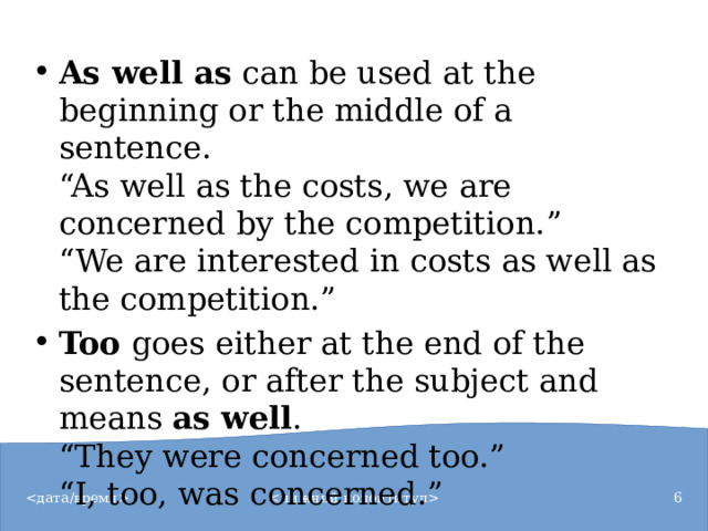 As well as  can be used at the beginning or the middle of a sentence.  “As well as the costs, we are concerned by the competition.”  “We are interested in costs as well as the competition.” Too  goes either at the end of the sentence, or after the subject and means  as well .  “They were concerned too.”  “I, too, was concerned.”