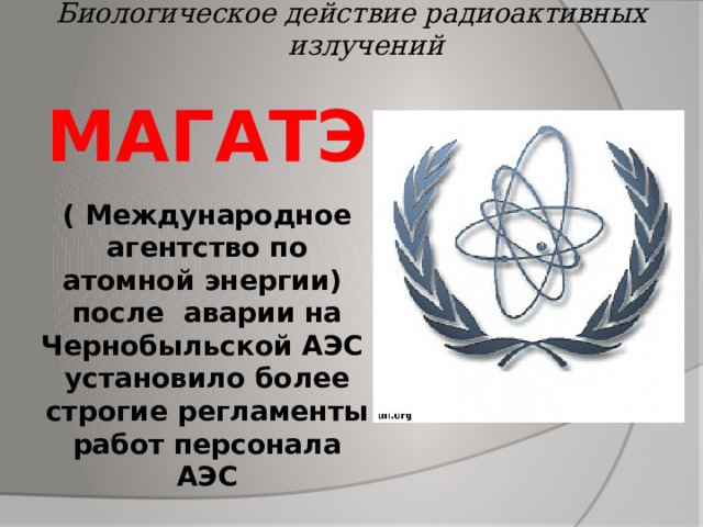 Биологическое действие радиоактивных излучений МАГАТЭ   ( Международное агентство по атомной энергии)  после аварии на Чернобыльской АЭС установило более строгие регламенты работ персонала АЭС