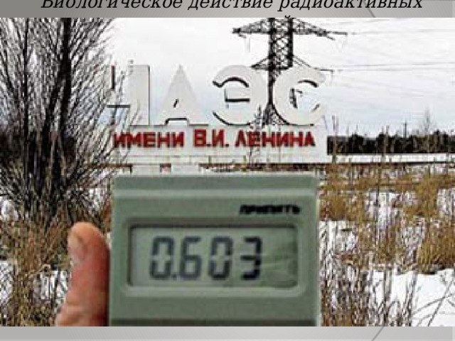Биологическое действие радиоактивных излучений Авария на  Чернобыльской АЭС  показала огромную опасность радиоактивных излучений.   Все люди должны иметь представление об этой опасности и мерах защиты от неё.