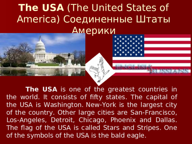 The USA  (The United States of America) Соединенные Штаты Америки  The USA is one of the greatest countries in the world. It consists of fifty states. The capital of the USA is Washington. New-York is the largest city of the country. Other large cities are San-Francisco, Los-Angeles, Detroit, Chicago, Phoenix and Dallas. The flag of the USA is called Stars and Stripes. One of the symbols of the USA is the bald eagle.