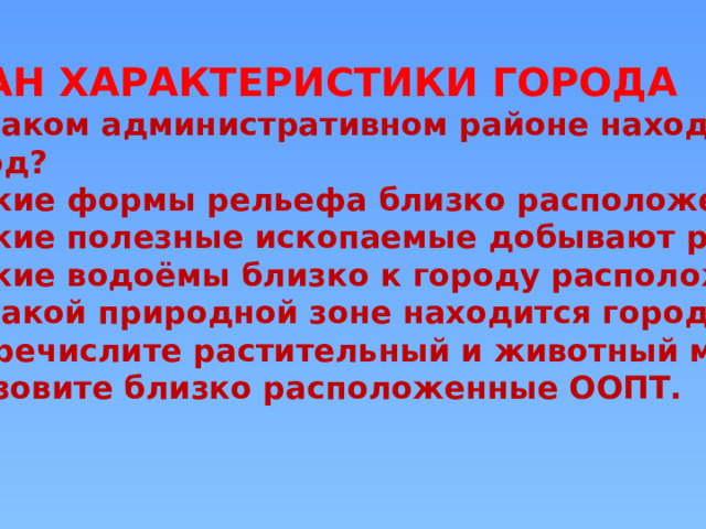 ПЛАН ХАРАКТЕРИСТИКИ ГОРОДА В каком административном районе находится  город? 2.Какие формы рельефа близко расположены ? 3.Какие полезные ископаемые добывают рядом? 4.Какие водоёмы близко к городу расположены?