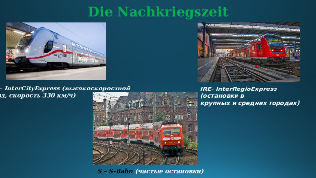 Die Nachkriegszeit ICE – InterCityExpress (высокоскоростной поезд, скорость 330 км/ч) IRE- InterRegioExpress (остановки в крупных и средних городах) S – S-Bahn (частые остановки)