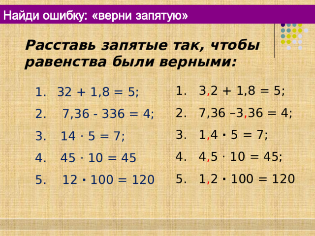 Расставь запятые так, чтобы равенства были верными: 1 . 3 , 2 + 1,8 = 5; 2. 7,36 –3 , 36 = 4; 3. 1 , 4 · 5 = 7; 4. 4 , 5 · 10 = 45; 5. 1 , 2 · 100 = 120  32 + 1,8 = 5; 2. 7,36 - 336 = 4;  14 · 5 = 7;  45 · 10 = 45 5. 12 · 100 = 120