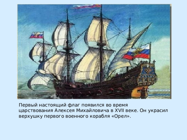 Первый настоящий флаг появился во время царствования Алексея Михайловича в XVII веке. Он украсил верхушку первого военного корабля «Орел».