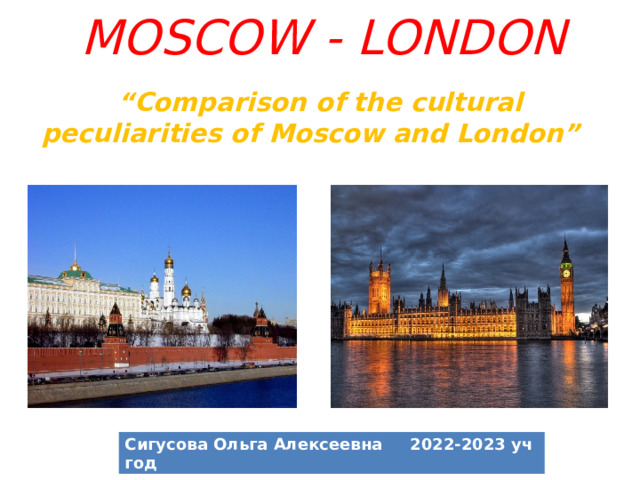 MOSCOW - LONDON “ Comparison of the cultural peculiarities of Moscow and London”   Сигусова Ольга Алексеевна 2022-2023 уч год