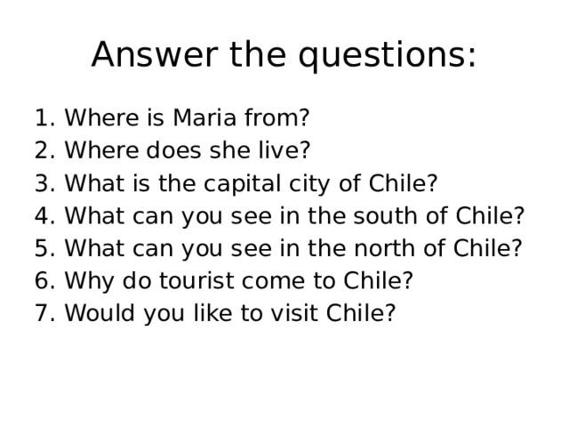 Answer the questions: 1. Where is Maria from? 2. Where does she live? 3. What is the capital city of Chile? 4. What can you see in the south of Chile? 5. What can you see in the north of Chile? 6. Why do tourist come to Chile? 7. Would you like to visit Chile?