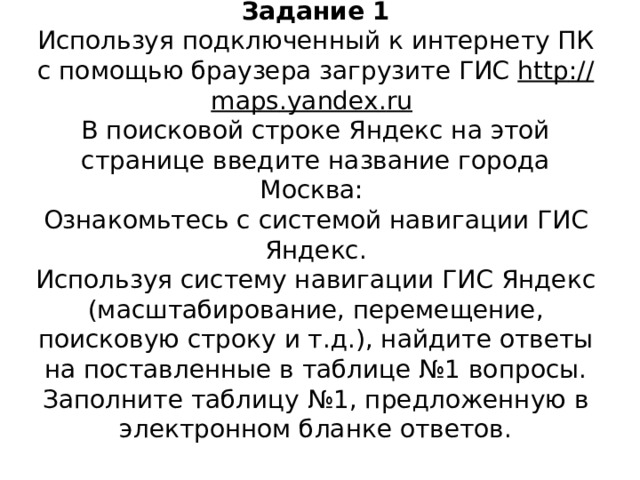 Задание 1  Используя подключенный к интернету ПК с помощью браузера загрузите ГИС http :// maps . yandex . ru   В поисковой строке Яндекс на этой странице введите название города Москва:  Ознакомьтесь с системой навигации ГИС Яндекс.  Используя систему навигации ГИС Яндекс (масштабирование, перемещение, поисковую строку и т.д.), найдите ответы на поставленные в таблице №1 вопросы.  Заполните таблицу №1, предложенную в электронном бланке ответов.