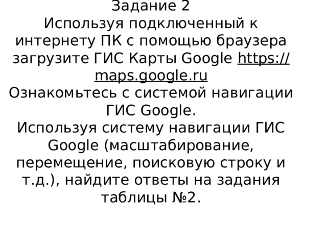 Задание 2  Используя подключенный к интернету ПК с помощью браузера загрузите ГИС Карты Google https://maps.google.ru  Ознакомьтесь с системой навигации ГИС Google.  Используя систему навигации ГИС Google (масштабирование, перемещение, поисковую строку и т.д.), найдите ответы на задания таблицы №2.